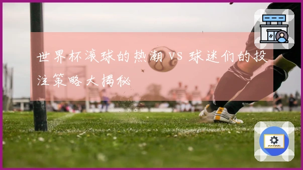 世界杯滚球的热潮 vs 球迷们的投注策略大揭秘