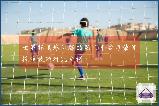 世界杯滚球买球的热门平台与最佳投注技巧对比分析