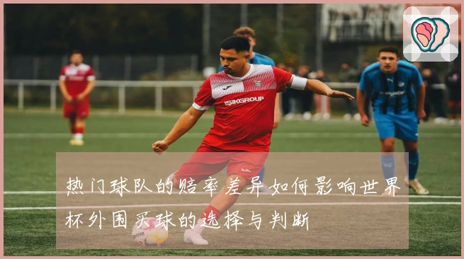热门球队的赔率差异如何影响世界杯外围买球的选择与判断
