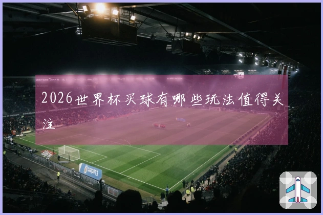 2026世界杯买球有哪些玩法值得关注